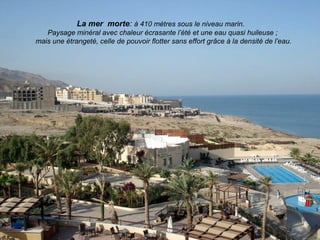 La mer morte: à 410 mètres sous le niveau marin.
   Paysage minéral avec chaleur écrasante l’été et une eau quasi huileuse ;
mais une étrangeté, celle de pouvoir flotter sans effort grâce à la densité de l’eau.
 