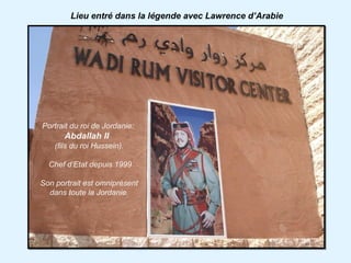 Lieu entré dans la légende avec Lawrence d’Arabie




Portrait du roi de Jordanie:
       Abdallah II
    (fils du roi Hussein).

  Chef d’Etat depuis 1999

Son portrait est omniprésent
  dans toute la Jordanie.
 