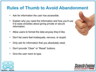 Rules of Thumb to Avoid Abandonment Ask for information the user has accessible. Explain why you need the information and how you’ll use it to ease anxieties about giving private or secure information. Allow users to format the data anyway they’d like. Don’t let users feel inadequate, nervous, or stupid. Only ask for information that you absolutely need. Don’t provide “Clear” or “Reset” buttons. Give the user room to type. 