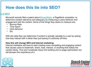 How does this tie into SEO? The Future of SEO Microsoft recently filed a patent about  BrowseRank , a PageRank competitor, to determine content relevance and adequacy by measuring a users behavior and engagement with the content. Some of the things they desire to measure are: Bounce Rate Time Spent Click behavior Etc With this data they can determine if content is actually valuable to a user by seeing how they interact with it rather than just basing it’s authority off links. How this will change SEO and Internet marketing: Internet marketers will have to start creating more compelling and engaging content that causes users to bookmark, share, read, interact, or anything that makes the content sticky. This won’t eradicate heavy link building and on-page optimization but will dampen the importance of it. 