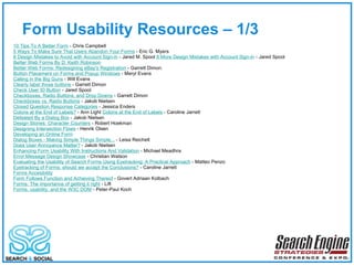 Form Usability Resources – 1/3  10 Tips To A Better Form  - Chris Campbell 5 Ways To Make Sure That Users Abandon Your Forms  - Eric G. Myers 8 Design Mistakes to Avoid with Account Sign-in  - Jared M. Spool  8 More Design Mistakes with Account Sign-in  - Jared Spool  Better Web Forms By D. Keith Robinson Better Web Forms: Redesigning eBay's Registration  - Garrett Dimon.  Button Placement on Forms and Popup Windows  - Meryl Evans  Calling in the Big Guns  - Will Evans  Clearly label those buttons  - Garrett Dimon Check User ID Button  - Jared Spool Checkboxes, Radio Buttons, and Drop Downs  - Garrett Dimon Checkboxes vs. Radio Buttons  - Jakob Nielsen Closed Question Response Categories  - Jessica Enders  Colons at the End of Labels?  - Ann Light  Colons at the End of Labels  - Caroline Jarrett Defeated By a Dialog Box  - Jakob Nielsen  Design Stories: Character Counters  - Robert Hoekman Designing Intersection Flows  - Henrik Olsen Developing an Online Form Dialog Boxes - Making Simple Things Simple...  - Leisa Reichelt  Does User Annoyance Matter?  - Jakob Nielsen Enhancing Form Usability With Instructions And Validation  - Michael Meadhra Error Message Design Showcase  - Christian Watson Evaluating the Usability of Search Forms Using Eyetracking: A Practical Approach  - Matteo Penzo Eyetracking of Forms: should we accept the Conclusions?  - Caroline Jarrett Forms Accesibility Form Follows Function and Achieving Thereof  - Govert Adriaan Kolbach  Forms: The importance of getting it right  - Lift Forms, usability, and the W3C DOM  - Peter-Paul Koch 