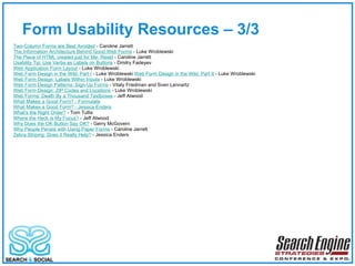 Form Usability Resources – 3/3  Two-Column Forms are Best Avoided  - Caroline Jarrett The Information Architecture Behind Good Web Forms  - Luke Wroblewski The Piece of HTML created just for Me: Reset  - Caroline Jarrett Usability Tip: Use Verbs as Labels on Buttons  - Dmitry Fadeyev Web Application Form Layout  - Luke Wroblewski Web Form Design in the Wild, Part I  - Luke Wroblewski  Web Form Design in the Wild, Part II  - Luke Wroblewski  Web Form Design: Labels Within Inputs  - Luke Wroblewski  Web Form Design Patterns: Sign-Up Forms  - Vitaly Friedman and Sven Lennartz  Web Form Design: ZIP Codes and Locations  - Luke Wroblewski  Web Forms: Death By a Thousand Textboxes  - Jeff Atwood What Makes a Good Form? - Formulate   What Makes a Good Form? - Jessica Enders   What's the Right Order?  - Tom Tullis  Where the Heck is My Focus?  - Jeff Atwood  Why Does the OK Button Say OK?  - Gerry McGovern  Why People Persist with Using Paper Forms  - Caroline Jarrett Zebra Striping: Does it Really Help?  - Jessica Enders  