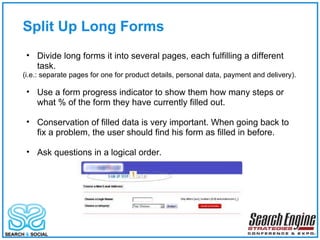 Split Up Long Forms Divide long forms it into several pages, each fulfilling a different task. (i.e.: separate pages for one for product details, personal data, payment and delivery). Use a form progress indicator to show them how many steps or what % of the form they have currently filled out. Conservation of filled data is very important. When going back to fix a problem, the user should find his form as filled in before. Ask questions in a logical order.  