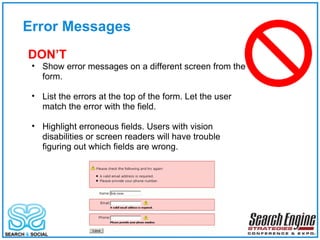 Error Messages DON’T Show error messages on a different screen from the form. List the errors at the top of the form. Let the user match the error with the field. Highlight erroneous fields. Users with vision disabilities or screen readers will have trouble figuring out which fields are wrong. 