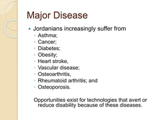Major Disease
 Jordanians increasingly suffer from
◦ Asthma;
◦ Cancer;
◦ Diabetes;
◦ Obesity;
◦ Heart stroke,
◦ Vascular disease;
◦ Osteoarthritis,
◦ Rheumatoid arthritis; and
◦ Osteoporosis.
Opportunities exist for technologies that avert or
reduce disability because of these diseases.
 