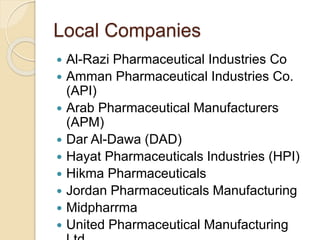 Local Companies
 Al-Razi Pharmaceutical Industries Co
 Amman Pharmaceutical Industries Co.
(API)
 Arab Pharmaceutical Manufacturers
(APM)
 Dar Al-Dawa (DAD)
 Hayat Pharmaceuticals Industries (HPI)
 Hikma Pharmaceuticals
 Jordan Pharmaceuticals Manufacturing
 Midpharrma
 United Pharmaceutical Manufacturing
 
