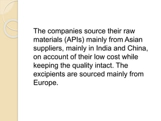 The companies source their raw
materials (APIs) mainly from Asian
suppliers, mainly in India and China,
on account of their low cost while
keeping the quality intact. The
excipients are sourced mainly from
Europe.
 