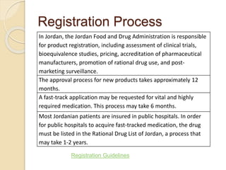 Registration Process
In Jordan, the Jordan Food and Drug Administration is responsible
for product registration, including assessment of clinical trials,
bioequivalence studies, pricing, accreditation of pharmaceutical
manufacturers, promotion of rational drug use, and post-
marketing surveillance.
The approval process for new products takes approximately 12
months.
A fast-track application may be requested for vital and highly
required medication. This process may take 6 months.
Most Jordanian patients are insured in public hospitals. In order
for public hospitals to acquire fast-tracked medication, the drug
must be listed in the Rational Drug List of Jordan, a process that
may take 1-2 years.
Registration Guidelines
 