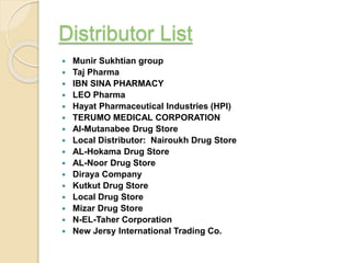 Distributor List
 Munir Sukhtian group
 Taj Pharma
 IBN SINA PHARMACY
 LEO Pharma
 Hayat Pharmaceutical Industries (HPI)
 TERUMO MEDICAL CORPORATION
 Al-Mutanabee Drug Store
 Local Distributor: Nairoukh Drug Store
 AL-Hokama Drug Store
 AL-Noor Drug Store
 Diraya Company
 Kutkut Drug Store
 Local Drug Store
 Mizar Drug Store
 N-EL-Taher Corporation
 New Jersy International Trading Co.
 