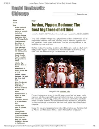 3/15/2018 Jordan, Pippen, Rodman: The best big three of all time - David Berkowitz Chicago
https://sites.google.com/site/davidberkowitzchicago/blog/jordan-pippen-rodman-the-best-big-three-of-all-time 1/2
DavidBerkowitz
Chicago
Home
About
Blog
Blame it on CSI:
Learning the
basics of forensic
toxicology
Dwayne Wade’s
New Game With
The Chicago Bulls
Five Upcoming
Sci-fi films to
Watch Out For
Four Awesome
Trivia From The
Kill Bill Franchise
Frighteningly
Good: How Do
You Production-
Design a Horror
Film?
Into the Big
Screen: Book-to-
movie
Adaptations to
Watch for the rest
of 2016
Jordan, Pippen,
Rodman: The best
big three of all
time
Mike, The Money
Machine: The
Truth About
Michael Jordan’s
$1 Billion Net
Worth
Some Reasons to
Watch an Indie
Film Now
Superhero movies
to be released in
2018
The top three
films of Alfonso
Cuarón
Unforgettable
Movie Characters
From The Films Of
Wes Anderson
Why You Should
Still Watch Movies
in the Cinema
Blog >
Jordan,Pippen,Rodman:The
bestbigthreeofalltime
posted Nov 15, 2016, 3:22 PM by David Berkowitz Chicago [ updated Nov 15, 2016, 3:23 PM ]
They were called the “Magic Trio,” aptly so because their partnership is one of
the greatest hat tricks in the NBA, as many times in their stint together, they
had performed to everyone’s amazement. This was, and arguably still is, the
best NBA big three of all time.
Michael Jordan, then just out of retirement in 1995, came back to a Bulls team
led by Scottie Pippen. Dennis Rodman then entered the Bulls’ line-up via a
trade. This was when the Magic Trio was finally put in place.
Image source: pinterest.com
Pippen, the team’s go-to-guy for two full seasons, and had just grown vastly
improved with this responsibility, was raring for the chance to dominate again,
this time with a really hungry Jordan, who was never sated with a forgettable
stint in baseball. Rodman, the consistent rebounder that he was, brought his
16-rebound average to the Bulls in the same year Jordan had come back to
the game.
Easily, this was an unstoppable force in the NBA, one that saw the Bulls chalk
up 72 wins and 10 losses in 1996, a record that was held for 20 years.
Search this site
 