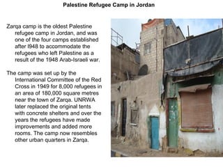 Zarqa camp is the oldest Palestine refugee camp in Jordan, and was one of the four camps established after l948 to accommodate the refugees who left Palestine as a result of the 1948 Arab - Israeli war . The camp was set up by the International Committee of the Red Cross in 1949 for 8,000 refugees in an area of 180,000 square metres near the town of Zarqa .  UNRWA later replaced the original tents with concrete shelters and over the years the refugees have made improvements and added more rooms .  The camp now resembles other urban quarters in Zarqa . Palestine Refugee Camp in Jordan 