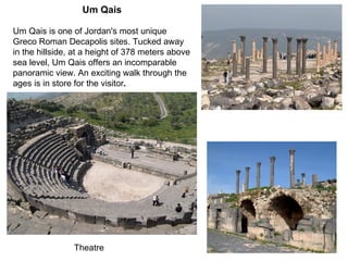 Um Qais Um Qais is one of Jordan's most unique Greco Roman Decapolis sites .  Tucked away in the hillside, at a height of 378 meters above sea level, Um Qais offers an incomparable panoramic view .  An exciting walk through the ages is in store for the visitor .   Theatre 