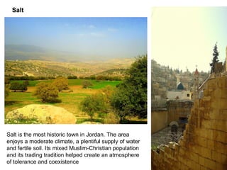 Salt is the most historic town in Jordan .  The area enjoys a moderate climate, a plentiful supply of water and fertile soil .  Its mixed Muslim - Christian population and its trading tradition helped create an atmosphere of tolerance and coexistence Salt 
