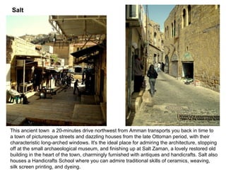 This ancient town  a 20-minutes drive northwest from Amman transports you back in time to a town of picturesque streets and dazzling houses from the late Ottoman period, with their characteristic long - arched windows .  It's the ideal place for admiring the architecture, stopping off at the small archaeological museum, and finishing up at Salt Zaman, a lovely restored old building in the heart of the town, charmingly furnished with antiques and handicrafts .  Salt also houses a Handicrafts School where you can admire traditional skills of ceramics, weaving, silk screen printing, and dyeing .  .  Salt 
