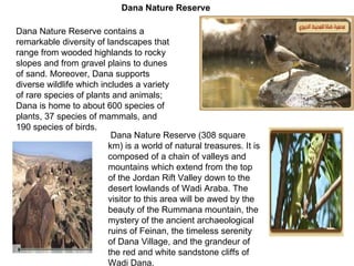 Dana Nature Reserve contains a remarkable diversity of landscapes that range from wooded highlands to rocky slopes and from gravel plains to dunes of sand .  Moreover, Dana supports diverse wildlife which includes a variety of rare species of plants and animals; Dana is home to about 600 species of plants, 37 species of mammals, and 190 species of birds. Dana Nature Reserve  ( 308 square km )  is a world of natural treasures .  It is composed of a chain of valleys and mountains which extend from the top of the Jordan Rift Valley down to the desert lowlands of Wadi Araba .  The visitor to this area will be awed by the beauty of the Rummana mountain, the mystery of the ancient archaeological ruins of Feinan, the timeless serenity of Dana Village, and the grandeur of the red and white sandstone cliffs of Wadi Dana .   Dana Nature Reserve 