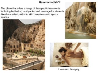 The place that offers a range of therapeutic treatments including hot baths, mud packs, and massage for ailments like rheumatism, asthma, skin complaints and sports injuries .  Hammam theraphy Hammamat Ma’in 