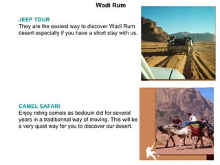 JEEP TOUR   They are the easiest way to discover Wadi Rum desert especially if you have a short stay with us. CAMEL SAFARI   Enjoy riding camels as bedouin did for several years in a traditionnal way of moving. This will be a very quiet way for you to discover our desert. Wadi Rum 
