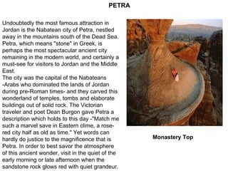 Monastery Top   Undoubtedly the most famous attraction in Jordan is the Nabatean city of Petra, nestled away in the mountains south of the Dead Sea. Petra, which means "stone" in Greek, is perhaps the most spectacular ancient city remaining in the modern world, and certainly a must-see for visitors to Jordan and the Middle East.  The city was the capital of the Nabateans -Arabs who dominated the lands of Jordan during pre-Roman times- and they carved this wonderland of temples, tombs and elaborate buildings out of solid rock. The Victorian traveler and poet Dean Burgon gave Petra a description which holds to this day -"Match me such a marvel save in Eastern clime, a rose-red city half as old as time." Yet words can hardly do justice to the magnificence that is Petra. In order to best savor the atmosphere of this ancient wonder, visit in the quiet of the early morning or late afternoon when the sandstone rock glows red with quiet grandeur.  PETRA 