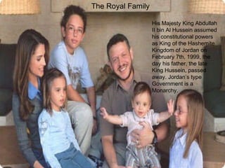 The Royal Family   His Majesty King Abdullah II bin Al Hussein assumed his constitutional powers as King of the Hashemite Kingdom of Jordan on February 7th, 1999, the day his father, the late King Hussein, passed away. Jordan’s type Government is a Monarchy. 