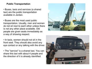 Public Transportation  •  Buses, taxis and services (a shared taxi) are the public transportation available in Jordan. •  Buses are the most used public transportation. Usually, men and women do not sit next to each other unless there is not any other place available. Old people are given seats immediately as a way of showing respect. •  In taxis, women should not sit in the front seat. They should also avoid any eye contact or any talking with the driver. •  The "service" is a shared taxi. You can share this taxi with about 4 people and the direction of it is already identified. 
