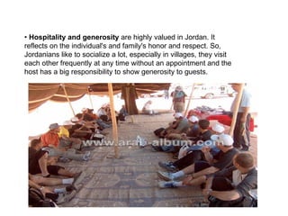 •  Hospitality and generosity  are highly valued in Jordan. It reflects on the individual's and family's honor and respect. So, Jordanians like to socialize a lot, especially in villages, they visit each other frequently at any time without an appointment and the host has a big responsibility to show generosity to guests.  