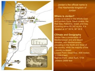 Jordan’s the official name is   The Hashemite kingdom of Jordan Where is Jordan? Jordan is located in the Middle East and borders Syria, Saudi Arabia, the Red Sea, Palestine, Israel, and Iraq. Covering some 89,342 sq.km, it is located at 31° 00 N, 36° 00 E   Climate and Geography Jordan has a combination of Mediterranean and arid desert climates, with Mediterranean prevailing in the North and West of the country, while the majority of the country is desert.   Lowest Point: Dead Sea, -408 meters (-1338.6 feet)  Highest Point: Jebel Rum, 1734 meters (5689 feet)   