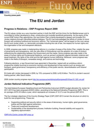 Country press pack


                                 The EU and Jordan

Progress in Relations – ENP Progress Report 2009
The EU values Jordan as a very important partner in both the ENP and the Union for the Mediterranean and is
committed to further developing a close, constructive and mutually beneficial partnership. As the expiry of the
current ENP Action Plan approaches, the next Action Plan is being developed to deepen and broaden EU-
Jordan relations through intensified political dialogue. The EU has acknowledged the efforts of Jordan to move
forward with ambitious political and economic reforms. The “enhanced status” will be based on the core values
the EU and Jordan share, i.e. democratic principles including the rule of law, the respect for human rights and
the organisation of fair and transparent elections.

In 2009, progress was made in implementing reforms in a number of areas of the Action Plan, notably the area
of governance and transparency, with the new office of Ombudsman and the adoption of a code of conduct
streamlining the relationship between the Government and the media. Some progress was also made in the
areas of human rights and fundamental freedoms, such as women’s protection against domestic violence and
equal treatment, the rights of the child and the fight against human trafficking. Moreover, some progress was
made in the fields of transport, renewable energy, and science and technology.

Following elections, a new Government was appointed in December, tasked with an ambitious reform
programme notably touching on economic recovery and development of key sectors such as energy and
transport, good governance, transparency and efficiency of the public service, decentralisation and citizens'
participation.

EU trade with Jordan decreased in 2009, by 15% compared to 2008, to €2.8 billion. The EU is Jordan’s second
trading partner, after Saudi Arabia.

2009 Jordan country progress report http://ec.europa.eu/world/enp/pdf/progress2010/sec10_525_en.pdf

Jordan National Indicative Programme (NIP)
The total bilateral European Neighbourhood and Partnership Instrument (ENPI) budget allocation for Jordan for
2011-2013 has been proposed at €223 million, according to the National Indicative Programme (NIP). This is
an average of €74.33 million a year, which represents an increase of 12.2 % over the period 2007-2010.

The four strategic objectives of the Country Strategy Paper (CSP) 2007-2013 remain the structure on which to
build the new programming. These are:

     •   Supporting political and security reform in the areas of democracy, human rights, good governance,
         justice and the fight against extremism;
     •   Trade and investment development;
     •   Sustainability of the development process; Institution building, financial stability and support to
         regulatory approximation.

ENPI Info Centre Jordan NIP wrap up
 