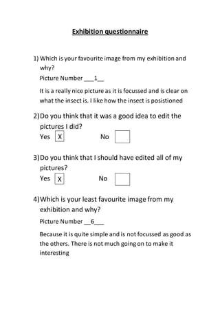 Exhibition questionnaire
1) Which is your favourite image from my exhibition and
why?
2)Do you think that it was a good idea to edit the
pictures I did?
Yes No
3)Do you think that I should have edited all of my
pictures?
Yes No
4)Which is your least favourite image from my
exhibition and why?
Picture Number ___1__
It is a really nice picture as it is focussed and is clear on
what the insect is. I like how the insect is posistioned
X
X
Picture Number __6___
Because it is quite simple and is not focussed as good as
the others. There is not much going on to make it
interesting
 