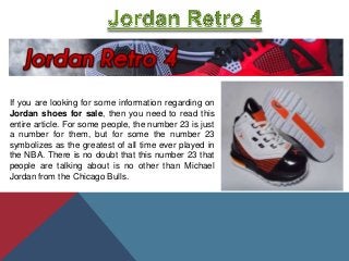 If you are looking for some information regarding on
Jordan shoes for sale, then you need to read this
entire article. For some people, the number 23 is just
a number for them, but for some the number 23
symbolizes as the greatest of all time ever played in
the NBA. There is no doubt that this number 23 that
people are talking about is no other than Michael
Jordan from the Chicago Bulls.
 