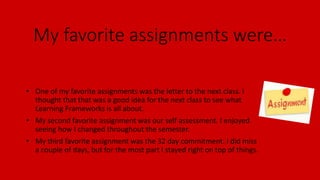My favorite assignments were…
• One of my favorite assignments was the letter to the next class. I
thought that that was a good idea for the next class to see what
Learning Frameworks is all about.
• My second favorite assignment was our self assessment. I enjoyed
seeing how I changed throughout the semester.
• My third favorite assignment was the 32 day commitment. I did miss
a couple of days, but for the most part I stayed right on top of things.
 