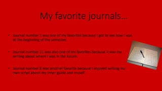 My favorite journals…
• Journal number 1 was one of my favorites because I got to see how I was
at the beginning of the semester.
• Journal number 11 was also one of my favorites because it was me
writing about where I was in the future.
• Journal number 8 was another favorite because I enjoyed writing my
own script about my inner guide and myself.
 