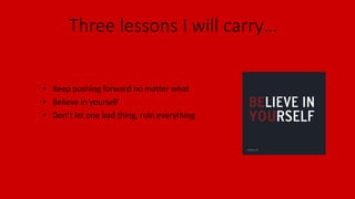 Three lessons I will carry…
• Keep pushing forward no matter what
• Believe in yourself
• Don’t let one bad thing, ruin everything
 