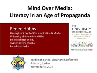 Mind Over Media:
Literacy in an Age of Propaganda
Jordanian School Librarians Conference
Amman, Jordan
November 4, 2018
Renee Hobbs
Harrington School of Communication & Media
University of Rhode Island USA
Email: hobbs@uri.edu
Twitter: @reneehobbs
#mindovermedia
 