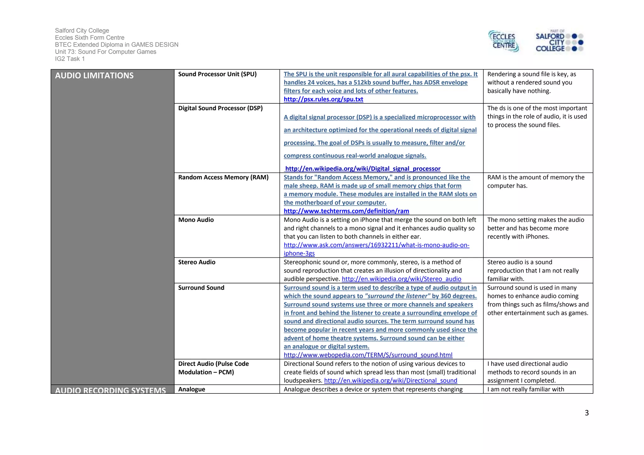 Salford City College
Eccles Sixth Form Centre
BTEC Extended Diploma in GAMES DESIGN
Unit 73: Sound For Computer Games
IG2 Task 1
3
AUDIO LIMITATIONS Sound Processor Unit (SPU) The SPU is the unit responsible for all aural capabilities of the psx. It
handles 24 voices, has a 512kb sound buffer, has ADSR envelope
filters for each voice and lots of other features.
http://psx.rules.org/spu.txt
Rendering a sound file is key, as
without a rendered sound you
basically have nothing.
Digital Sound Processor (DSP)
A digital signal processor (DSP) is a specialized microprocessor with
an architecture optimized for the operational needs of digital signal
processing. The goal of DSPs is usually to measure, filter and/or
compress continuous real-world analogue signals.
http://en.wikipedia.org/wiki/Digital_signal_processor
The ds is one of the most important
things in the role of audio, it is used
to process the sound files.
Random Access Memory (RAM) Stands for "Random Access Memory," and is pronounced like the
male sheep. RAM is made up of small memory chips that form
a memory module. These modules are installed in the RAM slots on
the motherboard of your computer.
http://www.techterms.com/definition/ram
RAM is the amount of memory the
computer has.
Mono Audio Mono Audio is a setting on iPhone that merge the sound on both left
and right channels to a mono signal and it enhances audio quality so
that you can listen to both channels in either ear.
http://www.ask.com/answers/16932211/what-is-mono-audio-on-
iphone-3gs
The mono setting makes the audio
better and has become more
recently with iPhones.
Stereo Audio Stereophonic sound or, more commonly, stereo, is a method of
sound reproduction that creates an illusion of directionality and
audible perspective. http://en.wikipedia.org/wiki/Stereo_audio
Stereo audio is a sound
reproduction that I am not really
familiar with.
Surround Sound Surround sound is a term used to describe a type of audio output in
which the sound appears to "surround the listener" by 360 degrees.
Surround sound systems use three or more channels and speakers
in front and behind the listener to create a surrounding envelope of
sound and directional audio sources. The term surround sound has
become popular in recent years and more commonly used since the
advent of home theatre systems. Surround sound can be either
an analogue or digital system.
http://www.webopedia.com/TERM/S/surround_sound.html
Surround sound is used in many
homes to enhance audio coming
from things such as films/shows and
other entertainment such as games.
Direct Audio (Pulse Code
Modulation – PCM)
Directional Sound refers to the notion of using various devices to
create fields of sound which spread less than most (small) traditional
loudspeakers. http://en.wikipedia.org/wiki/Directional_sound
I have used directional audio
methods to record sounds in an
assignment I completed.
AUDIO RECORDING SYSTEMS Analogue Analogue describes a device or system that represents changing I am not really familiar with
 