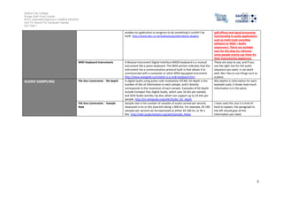 Salford City College
Eccles Sixth Form Centre
BTEC Extended Diploma in GAMES DESIGN
Unit 73: Sound For Computer Games
IG2 Task 1
5
enables an application or program to do something it couldn’t by
itself. http://www.bbc.co.uk/webwise/guides/about-plugins
add effects and signal processing
functionality to audio applications
such as multi track recording
software or MIDI + Audio
sequencers. There are multiple
uses for the plug-ins, whereas
some people mainly use them for
their instrumental appliances.
MIDI Keyboard Instruments A Musical Instrument Digital Interface (MIDI) keyboard is a musical
instrument like a piano keyboard. The MIDI portion indicates that the
instrument has a communication protocol built in that allows it to
communicate with a computer or other MIDI-equipped instrument.
http://www.wisegeek.com/what-is-a-midi-keyboard.htm
These are easy to use, and if you
use the right one for the audio
sequence you want, it can work
well, like I like to use things such as
a piano.
AUDIO SAMPLING File Size Constraints - Bit-depth In digital audio using pulse-code modulation (PCM), bit depth is the
number of bits of information in each sample, and it directly
corresponds to the resolution of each sample. Examples of bit depth
include Compact Disc Digital Audio, which uses 16 bits per sample,
and DVD-Audio and Blu-ray Disc which can support up to 24 bits per
sample. http://en.wikipedia.org/wiki/Audio_bit_depth
Bity depths is information for each
example used, it shows how much
information is in the piece.
File Size Constraints - Sample
Rate
Sample rate is the number of samples of audio carried per second,
measured in Hz or kHz (one kHz being 1 000 Hz). For example, 44 100
samples per second can be expressed as either 44 100 Hz, or 44.1
kHz. http://wiki.audacityteam.org/wiki/Sample_Rates
I have used this, but it is kind of
hard to explain, the paragraph to
the left should give all the
information you need.
 