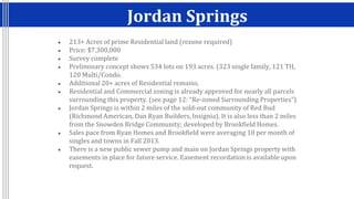 Jordan Springs
● 213+ Acres of prime Residential land (rezone required)
● Price: $7,300,000
● Survey complete
● Preliminary concept shows 534 lots on 193 acres. (323 single family, 121 TH,
120 Multi/Condo.
● Additional 20+ acres of Residential remains.
● Residential and Commercial zoning is already approved for nearly all parcels
surrounding this property. (see page 12: “Re-zoned Surrounding Properties”)
● Jordan Springs is within 2 miles of the sold-out community of Red Bud
(Richmond American, Dan Ryan Builders, Insignia). It is also less than 2 miles
from the Snowden Bridge Community; developed by Brookfield Homes.
● Sales pace from Ryan Homes and Brookfield were averaging 10 per month of
singles and towns in Fall 2013.
● There is a new public sewer pump and main on Jordan Springs property with
easements in place for future service. Easement recordation is available upon
request.
 