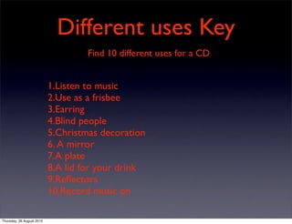 Different uses Key
                                    Find 10 different uses for a CD


                           1.Listen to music
                           2.Use as a frisbee
                           3.Earring
                           4.Blind people
                           5.Christmas decoration
                           6. A mirror
                           7.A plate
                           8.A lid for your drink
                           9.Reﬂectors
                           10.Record music on

Thursday, 26 August 2010
 