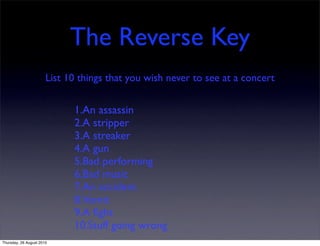 The Reverse Key
                       List 10 things that you wish never to see at a concert


                             1.An assassin
                             2.A stripper
                             3.A streaker
                             4.A gun
                             5.Bad performing
                             6.Bad music
                             7.An accident
                             8.Vomit
                             9.A ﬁght
                             10.Stuff going wrong
Thursday, 26 August 2010
 
