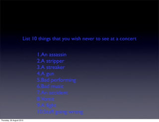 List 10 things that you wish never to see at a concert


                             1.An assassin
                             2.A stripper
                             3.A streaker
                             4.A gun
                             5.Bad performing
                             6.Bad music
                             7.An accident
                             8.Vomit
                             9.A ﬁght
                             10.Stuff going wrong
Thursday, 26 August 2010
 