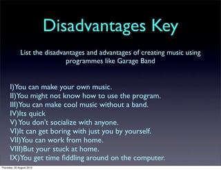 Disadvantages Key
              List the disadvantages and advantages of creating music using
                              programmes like Garage Band


      I)You can make your own music.
      II)You might not know how to use the program.
      III)You can make cool music without a band.
      IV)Its quick
      V) You don’t socialize with anyone.
      VI)It can get boring with just you by yourself.
      VII)You can work from home.
      VIII)But your stuck at home.
      IX)You get time ﬁddling around on the computer.
Thursday, 26 August 2010
 