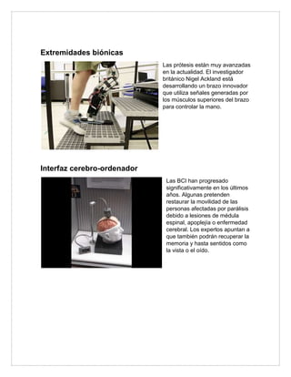 Extremidades biónicas
Las prótesis están muy avanzadas
en la actualidad. El investigador
británico Nigel Ackland está
desarrollando un brazo innovador
que utiliza señales generadas por
los músculos superiores del brazo
para controlar la mano.
Interfaz cerebro-ordenador
Las BCI han progresado
significativamente en los últimos
años. Algunas pretenden
restaurar la movilidad de las
personas afectadas por parálisis
debido a lesiones de médula
espinal, apoplejía o enfermedad
cerebral. Los expertos apuntan a
que también podrán recuperar la
memoria y hasta sentidos como
la vista o el oído.
 