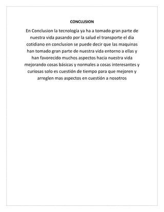 CONCLUSION
En Conclusion la tecnología ya ha a tomado gran parte de
nuestra vida pasando por la salud el transporte el dia
cotidiano en conclusion se puede decir que las maquinas
han tomado gran parte de nuestra vida entorno a ellas y
han favorecido muchos aspectos hacia nuestra vida
mejorando cosas básicas y normales a cosas interesantes y
curiosas solo es cuestión de tiempo para que mejoren y
arreglen mas aspectos en cuestión a nosotros
 