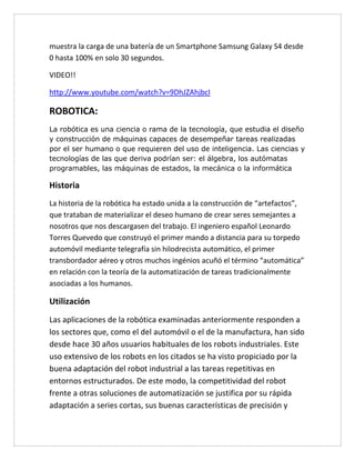 muestra la carga de una batería de un Smartphone Samsung Galaxy S4 desde
0 hasta 100% en solo 30 segundos.
VIDEO!!
http://www.youtube.com/watch?v=9DhJZAhjbcI
ROBOTICA:
La robótica es una ciencia o rama de la tecnología, que estudia el diseño
y construcción de máquinas capaces de desempeñar tareas realizadas
por el ser humano o que requieren del uso de inteligencia. Las ciencias y
tecnologías de las que deriva podrían ser: el álgebra, los autómatas
programables, las máquinas de estados, la mecánica o la informática
Historia
La historia de la robótica ha estado unida a la construcción de “artefactos”,
que trataban de materializar el deseo humano de crear seres semejantes a
nosotros que nos descargasen del trabajo. El ingeniero español Leonardo
Torres Quevedo que construyó el primer mando a distancia para su torpedo
automóvil mediante telegrafía sin hilodrecista automático, el primer
transbordador aéreo y otros muchos ingénios acuñó el término “automática”
en relación con la teoría de la automatización de tareas tradicionalmente
asociadas a los humanos.
Utilización
Las aplicaciones de la robótica examinadas anteriormente responden a
los sectores que, como el del automóvil o el de la manufactura, han sido
desde hace 30 años usuarios habituales de los robots industriales. Este
uso extensivo de los robots en los citados se ha visto propiciado por la
buena adaptación del robot industrial a las tareas repetitivas en
entornos estructurados. De este modo, la competitividad del robot
frente a otras soluciones de automatización se justifica por su rápida
adaptación a series cortas, sus buenas características de precisión y
 