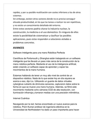 rapidez, y por su posible reutilización con costes inferiores a los de otros
sistemas.
Sin embargo, existen otros sectores donde no es preciso conseguir
elevada productividad, en los que las tareas a realizar no son repetitivas,
y no existe un conocimiento detallado del entorno.
Entre estos sectores podría citarse la industria nuclear, la
construcción, la medicina o el uso domestico. En ninguno de ellos
existe la posibilidad de sistematizar y clasificar las posibles
aplicaciones, pues estas responden a soluciones aisladas a
problemas concretos.
AVANCES
Software Inteligente para una mano Robótica Perfecta
Científicos de Portsmouth y Shanghai están trabajando en un software
inteligente que los llevará un paso más cerca de la construcción de la
mano robótica perfecta. Mediante el uso de la inteligencia artificial,
están creando un software capaz de aprender y copiar los
movimientos de la mano humana.
Estamos hablando de tener un muy alto nivel de control de un
dispositivo robótico. Nada de lo que existe hoy en día siquiera se
acerca a eso, dijo Liu. Utilizando un guante de datos virtuales
cyberglove cubierto de diminutos sensores, capturaron datos sobre la
forma en que se mueve una mano humana. Además, se filmó este
movimiento mediante ocho cámaras CCD de alta resolución, con
iluminación infrarroja y tomaron medias con una precisión milimétrica.
Internet Cuántica
Navegando por la red, hemos encontrado un nuevo avance para la
robótica, Prem Kumar profesor de ingeniería eléctrica en la
Universidad de Northwestern ha dado un paso importante para hacer
 