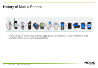 History of Mobile Phones
2013-12-10 A Sound Foundation 201310
» In the beginnig cell phones weighed almost 2 pounds and were expensive. Today’s technolgy is small,
affordable and has opened up limitless possibilites.
 