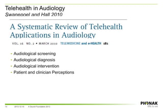 Telehealth in Audiology
Swanepoel and Hall 2010
• Audiological screening
• Audiological diagnosis
• Audiological intervention
• Patient and clinician Perceptions
2013-12-10 A Sound Foundation 201313
 