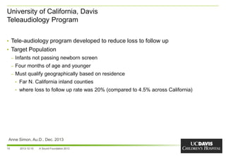 University of California, Davis
Teleaudiology Program
15
• Tele-audiology program developed to reduce loss to follow up
• Target Population
– Infants not passing newborn screen
– Four months of age and younger
– Must qualify geographically based on residence
• Far N. California inland counties
• where loss to follow up rate was 20% (compared to 4.5% across California)
2013-12-10 A Sound Foundation 2013
Anne Simon, Au.D., Dec. 2013
 