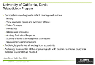 University of California, Davis
Teleaudiology Program
16
• Comprehensive diagnostic infant hearing evaluations
– History
– View structures (pinna and symmetry of face)
– Video Otoscopy
– Immittance
– Otoacoustic Emissions
– Auditory Brainstem Response
– Auditory Steady State Response (as needed)
– Counseling/Recommendations
• Audiologist performs all testing from expert site
• Audiology assistant is at the originating site with patient, technical analyst &
medical interpreter as needed
2013-12-10 A Sound Foundation 2013
Anne Simon, Au.D., Dec. 2013
 