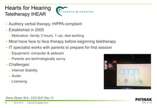 Hearts for Hearing
Teletherapy IHEAR
18 2013-12-10 A Sound Foundation 2013
• Auditory verbal therapy, HIPPA compliant
• Established in 2005
– Motivation: family 3 hours, 1 car, dad working
• Most have face to face therapy before beginning teletherapy
• IT specialist works with parents to prepare for first session
– Equipment: computer & webcam
– Parents are technologically savvy
• Challenges:
– Internet Stability
– Audio
– Licensing
Darcy Stowe, M.S., CCC-SLP, Dec.13
 