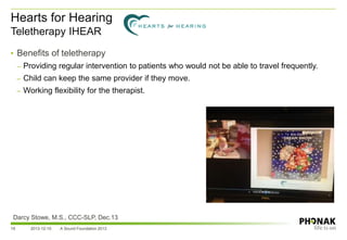 Hearts for Hearing
Teletherapy IHEAR
19 2013-12-10 A Sound Foundation 2013
Darcy Stowe, M.S., CCC-SLP, Dec.13
• Benefits of teletherapy
– Providing regular intervention to patients who would not be able to travel frequently.
– Child can keep the same provider if they move.
– Working flexibility for the therapist.
 